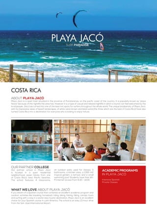 playa jacósurf paradise
ABOUT PLAYA JACÓ
Playa Jacó is a quiet town situated in the province of Punatarenas, on the pacific coast of the country. It is popularly known as “playa
fiesta” because of the nightlife the area has. However it is a type of casual and relaxed nightlife in which a tourist can feel welcomed by the
local people. Jacó has turned into one of the best hot spots for surfers throughout the whole world. The unique biodiversity of Playa Jacó,
with its impressive views of beach landscapes, of white sand, brown and black sand (the three which are the best in Costa Rica) have also
turned Costa Rica into a destination for everyone who is looking to enjoy nature.
costa rica
WHAT WE LOVE ABOUT PLAYA JACÓ
If you dream of a Spanish course that combines an excellent academic program and
outdoor activities like kayaking, horseback riding, biking, fishing, hiking, canopy tours
and surfing with a stay in a world class tourist destination, Playa Jacó is an excellent
choice for your Spanish course in Latin America. The school is an easy 1.5-hour drive
from the San José International Airport.
ACADEMIC PROGRAMS
in Playa Jacó
Intensive Spanish
Private Classes
Our partner college
Our partner school in Playa Jacó
is located in a quiet residential
neighborhood, seven blocks from one
of Costa Rica’s best Pacific beaches.
The school features 4 classrooms,
an outdoor patio used for classes, 3
bathrooms, a kitchen area, a 1.000 m2
tropical garden, a terrace and a small
swimming pool. Students have free WI-
FI Internet access from 9:30 - 14:00.
 