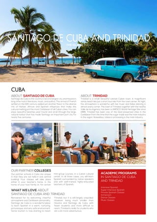 santiago de cuba and Trinidad
Our partner schools in Cuba are unique
in that they are not held in one central
building! Your classes will take place
either in your teacher’s home, in the
home of your host family or, for certain
mini-group courses, in a Cuban cultural
center. In all three cases, you will learn
Spanish surrounded by native speakers
and with well-trained, highly-educated
teachers of Spanish.
the island feel
ABOUT SANTIAGO DE CUBA
Santiago de Cuba is the country’s second largest city and Havana’s
long-time rival in literature, music, and politics. The arrival of French
settlers in the 19th century added yet another flavor to the diverse
mix of Haitian, African and Spanish influences that make this
cultural melting pot the most Caribbean of all Cuban cities. You can
enjoy beautiful beaches year-round and stroll through the large,
natural harbor that has made Santiago an important port city for
nearly five centuries.
ABOUT TRINIDAD
Trinidad is a small, beautiful colonial Cuban town. A magnificent
sandy beach lies just a short bus ride from the town center. At night,
the atmosphere is wonderful, with live music and Salsa dancing in
almost every corner. The town of Trinidad, together with the nearby
Valle de los Ingenios, has been a UNESCO World Heritage Site since
1988. Trinidad has been one of the best-preserved cities in the
Caribbean from the time that the sugar trade was the main industry
in the region. Nowadays, tobacco processing is the main industry.
ACADEMIC PROGRAMS
in Santiago de Cuba
and trinidad
Intensive Spanish
Super Intensive Spanish
Private Spanish Classes
Immersion
Dance Classes
Music Classes
Cuba
Renowned for its welcoming, cheerful
atmosphere and Caribbean personality,
Santiago de Cuba is a wonderful place
to learn Spanish in a warm, nurturing,
picturesque, and very safe environment.
Some tourism is now starting to reach
Trinidad, but it is still largely unspoiled.
However, being much smaller than
Havana and Santiago de Cuba, with
fewer students and more difficult to
reach, Trinidad is really for students who
are a bit more adventurous.
WHAT WE LOVE ABOUT
santiago de cuba and trinidad
Our partner colleges
 