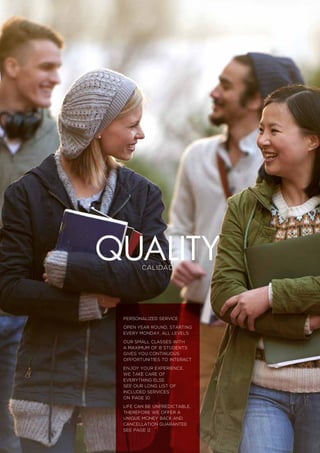 Calidad
personalized service
Open year round, starting
every Monday, all levels
Our small classes with
a maximum of 8 students
gives you continuous
opportunities to interact
Enjoy your experience,
we take care of
everything else
See our long list of
included services
on page 10
Life can be unpredictable,
Therefore we offer a
unique money back and
cancellation guarantee
See page 11
Quality
 