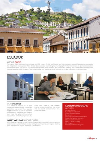 | 81
quitolatin equator
ABOUT QUITO
The capital Quito is located at an altitude of 2,850 meters (9,350 feet) above sea level, nestled in a beautiful valley surrounded by
the magnificent snowy peaks of the Andes. Quito boasts a fascinating history, ranging from the Inca Empire, to Spanish colonization
and independence. The historic city center features lively street markets and colonial-era buildings, which have been declared world
heritage sites by UNESCO. Quito is also known as the ‘city of eternal spring’ because of its year-round warm temperatures.
WHAT WE LOVE ABOUT QUITO
With its perfect climate, curious traditions, beautiful architecture, and a burgeoning
contemporary culture, Quito is an ideal setting to learn Spanish, and a great starting
point from which to explore the rest of Latin America.
ACADEMIC PROGRAMS
in Quito
Intensive Spanish
Super Intensive Spanish
Private Spanish Classes
Combined
Executive and Professional Spanish
Spanish for Spanish Teachers
DELE Exam Preparation
Salsa / Culture / Cooking
50+ Program
Internship/Volunteer Program
Our college
Our school is located in a quiet
residential neighborhood in the modern
part of the city center. There are nine
bright classrooms as well as a terrace
that overlooks the whole city: students
even have the option of having their
classes here while enjoying a beautiful
sunny day. There is free wireless
Internet access throughout the school
and we provide complementary tea,
coffee and water.
Ecuador
 