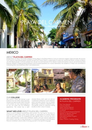 | 85
playa del carmensun, beaches, and Mayan civilization
ABOUT PLAYA DEL CARMEN
Simply known as “Playa,” this small Caribbean fishing village on the Mayan Riviera is Cancun’s laid-back neighbor (approximately 35 minutes
from Cancun’s international airport and 40 minutes from Tulum). Playa is a great place to enjoy the cultural and historic richness of Mexico
and the Mayan people. It attracts people from all over the world because of its relaxed, tropical atmosphere and its unmatched beautiful
beaches. Despite a rapidly growing population and increased popularity as a tourist destination, the residents of “Playa” are committed to
maintaining their city’s bohemian charm and relaxed pace.
Mexico
WHAT WE LOVE ABOUT PLAYA DEL CARMEN
There is a lot to explore around Playa del Carmen. You can hop on the ferry to
Cozumel for world class scuba diving, explore an abundance of nearby Mayan
ruins, or head to Cancún for shopping and wild nightlife. Best of all are the city’s
white sandy beaches, crystal clear Caribbean waters and lush tropical vegetation
that conform your day-to-day landscape. It’s a heavenly setting for learning about
Mexican-Caribbean culture while immersing yourself in the Spanish language.
Our college
Our school in Playa del Carmen is just
6 blocks from the white sandy beaches.
Classes are held outside under thatched
roofs amidst our own tropical gardens,
so you can enjoy the full Caribbean
experience. The school has a well-
stocked library, both open air and air
conditioned conference rooms (ideal for
guitar and salsa classes, and our weekly
gatherings), a cafeteria, volleyball court,
and garden areas for relaxation during
breaks or after a day of classes.
ACADEMIC PROGRAMS
in Playa del Carmen
Part Time Spanish
Intensive Spanish
Super Intensive Spanish
Private Spanish Classes
Combined
Executive and Professional Spanish
Spanish for Spanish Teachers
DELE Exam Preparation
Internship/Volunteer Program
50+ Program
Salsa / Culture / Cooking / Diving
 