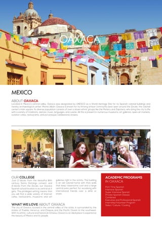 Oaxacaworld heritage site
ABOUT OAXACA
Located in Mexico’s central valley, Oaxaca was designated by UNESCO as a World Heritage Site for its Spanish colonial buildings and
nearby archaeological center, Monte Albán. Oaxaca is known for its thriving artisan community best seen around the Zócalo, the colonial
center’s main square. Its diverse population consists of over a dozen ethnic groups like the Mixtecs and Zapotecs, who bring the city to life
with a variety of traditions, dances, music, languages, and cuisine. All this is present in numerous museums, art galleries, open-air markets,
outdoor cafes, restaurants, and picturesque cobblestone streets.
Mexico
WHAT WE LOVE ABOUT OAXACA
The city of Oaxaca, located in the central valley of the state, is surrounded by the
states of Puebla, Veracruz, and Chiapas and the Pacific Ocean to the southwest.
With its ethnic, cultural and historical richness, Oaxaca is an ideal place to experience
the beauty of Mexico and its people.
ACADEMIC PROGRAMS
in Oaxaca
Part Time Spanish
Intensive Spanish
Super Intensive Spanish
Private Spanish Classes
Combined
Executive and Professional Spanish
Internship/Volunteer Program
Salsa / Culture / Cooking
Our college
Just 2 blocks from the beautiful 16th
century Santo Domingo convent and
4 blocks from the Zócalo, our Oaxaca
Spanish school location is as central as it
gets. This privileged setting means that
you will find a wide variety of Internet
cafes, restaurants, museums and art
galleries right in the vicinity. The building
is an old colonial home with thick walls
that keep classrooms cool and a large
central patio perfect for socializing with
international friends over a drink or
snack.
 