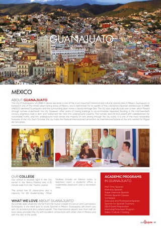 | 87
guanajuatocolonial beauty
ABOUT GUANAJUATO
The city of Guanajuato, at 1,996 m above sea level, is one of the most important historical and cultural colonial cities in Mexico. Guanajuato is
located in one of the richest silver mining areas of Mexico, and is well-known for its wealth of fine colonial era Spanish architecture. In 1988,
UNESCO declared Guanajuato and the surrounding silver mines a World Heritage Site. The city was originally built over a river, which flowed
through tunnels underneath the city. However, after years of raising buildings to accommodate repeated flooding, in the mid-twentieth
century engineers built a dam and redirected the river into underground caverns. The tunnels were lit and paved with cobblestones for
automobile traffic, and this underground road carries the majority of cars driving through the city today. It is one of the most noticeable
features of the city. Each October the city holds the Festival Internacional Cervantino, an international festival of the arts named for Miguel
de Cervantes.
Mexico
WHAT WE LOVE ABOUT GUANAJUATO
As a small, quiet university city far from the tourist crowds of Cancún and Cuernavaca,
Guanajuato is the ideal spot to study Spanish in Mexico. Guanajuato will charm you
with its architectural and cultural wealth. The international airport, less than half an
hour away, provides the city with excellent connections with other cities in Mexico and
with the rest of the world.
Our college
Our school is located right in the city
center in the ‘Barrio Pastita’ only a 10
minute walk from the ‘Teatro Júarez’.
The school has 15 classrooms and a
capacity for 110 students/day. Other
facilities include an interior patio, a
teachers’ room, a students’ office, a
multimedia classroom and a recreation
area.
ACADEMIC PROGRAMS
in Guanajuato
Part Time Spanish
Intensive Spanish
Super Intensive Spanish
Private Spanish Classes
Combined
Executive and Professional Spanish
Spanish for Spanish Teachers
DELE Exam Preparation
Internship/Volunteer Program
Salsa / Culture / Cooking
 
