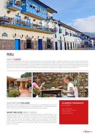 | 89
Cuscohistory and architecture
ABOUT CUSCO
Cusco is the oldest city in the Western Hemisphere. Set in a mountainous region considered among the most beautiful on the planet,
Cusco was once the flourishing capital of the Inca Empire. Natives and visitors alike consider it the most impressive of all Peruvian cities for
both its history and its remarkable mix of Incan and Spanish colonial architecture. And we’ve yet to mention the breathtaking beauty of the
local terrain and the warmth of the local people. Cusco is an ideal base from which to explore Peru, since it’s situated in the same region
as the ruins of Machu Picchu and the Inca Trail. Because the city lies at a high elevation, nights can be cold and days cool.
Peru
WHAT WE LOVE ABOUT CUSCO
Cusco has it all: art, magic, mystery and all the beauty you would expect in the
legendary ‘belly button’ of the world. Framed by a brilliant blue sky ringed with
mountain clouds on the six hills that surround the city, Cusco’s natural setting
makes the city’s streets and squares, majestic Inca monuments, and elegant
colonial edifices all the more breathtaking and magical. Undoubtedly your stay in
Cusco will be an experience you will never forget, and one you will proudly talk
about - in Spanish!
ACADEMIC PROGRAMS
in Cusco
Intensive Spanish
Super Intensive Spanish
Private classes
Volunteer Program
Our partner college
Our partner school is housed on the first two floors of a colonial building and it has 7
large classrooms and smaller spaces for individual classes. It is conveniently located
just two blocks away from Plaza de las Armas, Cusco’s main square.
 