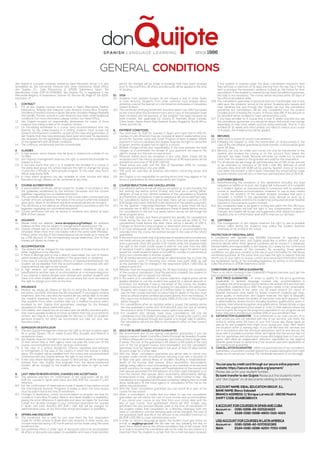 don Quijote is a private company owned by Ideal Education Group. It is also
accredited by the Cervantes Institute and other institutions. Head office:
don Quijote, S.L., Calle Placentinos 2, 37008, Salamanca Spain. Tax
Identification Code (CIF) B-37263621. don Quijote, S.L. is registered in the
Mercantile Registry of Salamanca, Volume 72, Section 45, Page Nº SA-2235,
Inscription: 1ª.
1.	 CONTRACT
1.1	 For all don Quijote courses and services in Spain (Barcelona, Madrid,
Salamanca, Tenerife and Valencia), Latin America (Costa Rica, Ecuador,
and Mexico) and IEG schools in Spain (Alicante, Granada, Malaga, Marbella
and Seville). Partner schools in Latin America may have other/additional
conditions. For more information, please contact our Head Office.
1.2	 don Quijote accepts no responsibility whatsoever for cases of force
majeure (according to law) or for students’ actions.
1.3	 On formalizing enrollment in a course (and accommodation) over the
Internet, by fax, online booking or in writing, students must accept the
General and Payment Conditions, as well as the rules and guarantees of
don Quijote that they have previously been given and read. No signatures
are necessary for the agreement. Any payments confirm the acceptance
of the agreement with all these conditions.
1.4	 The contracts are personal and non-transferable.
2.	 CLASSES
2.1	 In high season, some classes may be given in classrooms outside of our
facilities.
2.2	 don Quijote’s management reserves the right to extend the timetable for
classes to 9 p.m.
2.3	 In the rare event that only 1 or 2 students are enrolled in a course in
the same level group, the school reserves the right to change the group
course into a Private or Semi-private program. In this case, class hours
will be reduced by 50%.
2.4	 In cities where programs are also available at other schools with Ideal
Education Group, classes can be combined at any time.
3.	 Course accreditation
3.1	 A personalized certificate will be issued for studies in accordance with
the guidelines established by the Instituto Cervantes and the current
legislation regulating non-accredited education.
3.2	 This certificate will contain the name of the course taken, course level and
number of hours completed. The name of the school in which the class(es)
were given, dates of enrollment and level achieved will also be included.
3.3	 This certificate is not valid as an official document in accordance with the
legislation regulating non-accredited education.
3.4	 Course verification will only be issued to students who attend at least
85% of their classes.
4.	 HOLIDAYS
4.1	 Please check our website (www.donquijote.org/holidays) for updated
holidays as they may be subject to change before planning your trip.
4.2	 Classes missed due to national or local holidays will not be made up or
refunded. When more than one holiday falls in the same week (Monday-
Friday), either one day of the missed lessons can be made up or there will
be a 10% discount of the corresponding course week price. One to One
classes will always be made up.
5.	 ACCOMMODATION
5.1	 The student will be charged for the replacement of broken items due to
either negligence or by intention.
5.2	 If there is damage and no one is directly responsible, the cost of repairs
will be divided among all the students in the apartment or residence.
5.3	 In the case of a serious disciplinary offence or repeated bad behavior, the
student will be expelled from the accommodation contracted with don
Quijote without the right to any refund.
5.4	 In high season, the apartments and student residences may be
substituted by another type of accommodation at a corresponding price.
5.5	 If you reserve a shared double room (shared with another student) and
there is no other student with whom you can share the room, we reserve
the right to change your room at any time.
6.	 INSURANCE
6.1	 Medical: we advise all citizens of the EU to bring the European Health
Insurance Card EHIC (formerly the E111 document). If you require medical
treatment, with this card and the medical bill you will be able to reclaim
the medical expenses from your country of origin. We recommend
that students from other countries take out a medical insurance policy
provided by don Quijote that guarantees coverage for the illnesses
stipulated on the above mentioned policy.
6.2	 Civil Liability: don Quijote has an accident and civil liability insurance policy
that covers possible incidents or minor accidents that may occur within its
centers. don Quijote is not responsible for the loss or theft of students’
personal property, for which we recommend you take out your own
insurance policy.
7.	 ADMISSION OR EXPULSION
7.1	 The don Quijote management reserves the right to accept students aged
16 or under (Spain) | 15 or under (Costa Rica, Ecuador and Mexico) in
exceptional cases.
7.2	 don Quijote reserves the right to cancel the student’s place if on the day
of their arrival they or their agency have not paid the total sum of the
course, accommodation and other services contracted.
7.3	 In the case of a serious disciplinary offence, repeated bad behavior
or infringement of the laws of the country in which the course is taking
place, the student will be expelled from the school and accommodation
contracted with don Quijote without the right to any refund.
7.4	 In the case where damages are caused to third parties, all the expenses
claimed from don Quijote that originate from the above-mentioned
incident will be charged to the student, who will have no right to later
claims.
8.	 LAST-MINUTE RESERVATIONS, CHANGES AND ACCEPTANCE
8.1	 The advance payment for confirmation of the reservation will be 150
EUR (for courses in Spain and Cuba) and USD 200 (for courses in Latin
America).
8.2	 For the confirmation of reservations made 2 weeks or less before arrival
(for International Summer Programs 4 weeks or less), the total invoice
must be paid in full at the time of enrollment.
8.3	 Changes of destination, school, accommodation or program are free for
courses in Costa Rica, Ecuador, Mexico, and Spain (subject to availability,
paying the price difference if applicable and does not apply for Summer
Camp). For all other changes to your confirmed reservation for courses
in Spain and Latin America 100 EUR | USD 150 will be charged for
administrative costs, at any time after arrival and subject to availability.
9.	 OFFERS AND DISCOUNTS
9.1	 The enrollment fee is valid for one year from the first reservation
made for all IEG schools in Spain and Latin America. In other words, any
courses reserved during a 12 month period can be made using the same
enrollment fee.
9.2	 Our published offers or other type of discounts cannot be accumulated.
All offers or discounts are subject to availability and have a fixed duration
period. No changes will be made to bookings that have been received
prior to the promotion. All offers and discounts will be applied at the time
of booking.
10.	 VISA
10.1	 Students from western Europe do not require a visa to enter Spain
or Latin America. Students from other countries must enquire about
obtaining a visa at the Spanish or Latin American embassies or consulates
closest to them.
10.2	 The certificate certifying enrollment (invitation letter) can ONLY be issued
by the school when the enrollment form and a copy of the passport have
been received and full payment of the program has been received via
bank transfer. Not applicable for citizens of Australia, Brazil, Canada,
China, Israel, Japan, Korea, New Zealand, Russia, Singapore, South Africa,
Turkey and the US.
11.	 PAYMENT CONDITIONS
11.1	 The total sum (in EUR for courses in Spain and Cuba and in USD for
courses in Latin America) must be received at least 2 weeks before your
arrival (for Summer camp and Junior Program at least 4 weeks). Where
payment in full is not received, don Quijote reserves the right to cancel the
program, and the student has no right to a refund.
11.2	 All bank charges will be your responsibility. In the case whereby the bank
charges us a commission for receipt of your payment, we reserve the
right to charge you this sum on your arrival.
11.3	 Personal checks won’t be accepted in any case. Bank checks will be
accepted only if the check is received a minimum of 80 days before arrival
and with an extra fee of 35 EUR | USD 50.
11.4	 These prices are valid until the 31st of December 2016 for courses
beginning and ending in the year 2016.
11.5	 This price list overrules all previous information concerning prices and
dates.
11.6	 don Quijote is not responsible for printing errors that may appear or for
errors in publications by third parties about don Quijote.
12.	 COURSE REDUCTIONS AND CANCELLATIONS
12.1	 Cancellations before arrival will only be accepted up to and including the
last working day before arrival (Friday) and must be in writing (letter,
telegram, e-mail or fax). Written evidence of the cancellation is required
and therefore cancellations made by telephone will not be deemed valid.
12.2	 For cancellations before the arrival date, there will be a penalty of 150
EUR (Spain and Cuba), USD 200 (Latin America) of the advance payment.
12.3	 For the Spanish + Internship/Volunteer Program in Spain there will be a
cancellation fee of 450 € for cancellations made 4 weeks before arrival.
For cancellations in the last four weeks before arrival, we will charge the
whole program price.
12.4	 For the Kids, Juniors and Teens programs the penalty for cancellations
made during the last four weeks prior to arrival will be 1,000 €. For
cancellations made before this date, there will be a penalty of 250 €.
Changes on Summer Camp program or destination are not allowed.
12.5	 In no case whatsoever will money for the course or accommodation be
refunded once the course has started (except in the case of the refund
guarantee).
12.6	 In the event that a credit note is granted due to exceptional circumstances,
the credit will only be valid for up to 12 months (from the date the credit
note is granted). Once this period of 12 months ends, the students loses
the right to the credit. Credit issued is valid for one year from the date
of issuance. Credit is valid only for the geographic region for which it was
issued (i.e., credit issued for Spain is not valid for courses in Latin America)
and is non-transferable to another student.
12.7	 For all reimbursements we will charge an administrative fee to cover the
administrative costs of returning your money (see point 14.4), as well
as the standard fee for changes in the reservation (100 € | USD 150) as
stated in point 8.3.
12.8	 Refunds must be requested during the 30 days following the completion
of the course or cancellation. Once this period is complete, the student no
longer has the right to request any refunds.
12.9	 In the event of a cancellation or course reduction, original prices will be
applied whether or not the student has opted for a special discount or
promotion. For example, if due to the length of the course, the student
received a discount at the time of booking, on cancellation this will be lost.
12.10	 Students who require any type of invitation letter to obtain a student
visa for their course and have to cancel due to denial of the visa, must
send an official original certified document directly from the Embassy. If
this copy is not received by don Quijote, 100% of the cost of the program
will be charged.
12.11	 For cancellations after an invitation letter is issued, the penalty will be
the one explained in points 12.2, 12.4 and 12.6, plus the cost of sending
the invitation letter if the express courier option was selected.
12.12	 For students who already have visas, cancellations will only be
considered once the student provides proof of leaving the country and
once the visa obtained through don Quijote is no longer valid. In addition,
the cancellation will only be valid on the student’s return to their country
of origin.
13.	 Gold or Silver CANCELLATION GUARANTEE
13.1	 We recommend one of our special cancellation guarantees if you are
taking a course in Spain, Costa Rica (Santo Domingo de Heredia), Ecuador
or Mexico (Playa del Carmen, Guanajuato, and Oaxaca) that is longer than
2 weeks. The cost of this guarantee is 4% (Silver) or 6% (Gold) of the total
sum of the full program invoice (non-refundable) and the cancellation
guarantee must be signed and paid in full upon at least 15 days before
arrival in order for it to be valid.
13.2	 With the “Silver” cancellation guarantee you will be able to cancel your
program under certain circumstances: securing a job with a duration of
at least one year; serious illness or accident resulting in hospitalization;
death of the insured, their spouse, direct ascendants, descendants,
siblings; being called to court proceedings or as a member of an electoral
board; summons for major surgery with hospitalization of the insured and
their spouse; placement for the adoption of a child; organ transplant to or
from the insured, their spouse, direct ascendants, descendants, siblings,
brother/sister-in-law, son/daughter-in-law, father/mother-in-law; the
cancellation of a registered and insured companion obliging them to travel
alone; bankruptcy of the travel agency or cancellation of the trip by the
airline; natural disaster.
13.3	 With the “Gold” cancellation guarantee you can cancel all or part of the
course for any reason.
13.4	 When a cancellation is made and you need to use the cancellation
guarantee, we will refund the cost of your course and accommodation
if you cancel your course at any time from your arrival date until the
end of your course. Your guaranteed refund will NOT include: your
enrollment fee and services already used at the time of cancellation (if
the student makes that cancellation on a Monday, otherwise both the
week of cancellation and the following week will be charged), the cost of
the guarantee itself and 4% of the amount to be refunded (minimum of
65 EUR | USD 90) to cover administrative costs.
13.5	 In order to cancel a language program, the student must give notice via
e-mail to seg@iegrupo.com We will take the day following the day on
which the e-mail is sent as the official cancellation day of the course. Until
an e-mail is received the cancellation will not be valid. For this reason it is
important that the student is certain that the e-mail has been received.
If the student is covered under the Silver Cancellation Insurance then
they will have a maximum of 15 days starting from the day the e-mail is
sent to produce the necessary evidence to back up the motive for their
cancellation. If the student is covered by the Gold Cancellation Guarantee,
this step is not necessary. The money will be returned within 30 days of
the official cancellation date.
13.6	 The cancellation guarantee is personal and non-transferable and is only
valid upon the students’ arrival at the school. Students who require and
have obtained the visa through don Quijote can buy the cancellation
guarantee but cancellations will be only considered once the student
provides proof of leaving the country. In these cases 8% of the amount to
be refunded will be charged to cover administrative costs.
13.7	 If you have enrolled for a course that is over 5 weeks long and you use
the cancellation guarantee, you should be aware that prices may change
depending on how many weeks you’ll be doing eventually. That is, if you
enrolled for 12 weeks and unfortunately you need to reduce your course
to 4 weeks, the 4 week prices will be applied.
14.	 REFUNDS
14.1	 Refer back to points 12 and 13 (cancellations).
14.2	 Following the request or after the examination of all documents in the
case of the cancellation guarantee by bank transfer, a refund will be given
within 30 days.
14.3	 Refunds can only be made and money can only be transferred to the
student who booked the course or to the account from where the
payment has been made. Refunds will never be made out to anyone
other than the student or the guardian who paid for the reservation.
14.4	 For all refunds we will charge an administrative fee of 10% of the amount
to be refunded (a minimum of 55 EUR | USD 95). Refunds of small
amounts (less than 100 EUR) will be paid by Spanish check at no extra
cost whilst the student is still in Spain otherwise the refund will be made
by bank transfer and will carry a minimum administration fee of 35 EUR.
15.	 CUSTOMER SERVICE
15.1	 Notwithstanding the provisions of this agreement excluding any legal
obligation or liability on its part, don Quijote will, in the event of a complaint
by a student against an overseas body in connection with its preferred
course or associated accommodation, endeavor to use its best means
to rectify the situation of the student involved, provided that such a
complaint is notified to the appropriate body abroad as soon as is
reasonably possible, and that the student has exhausted all other feasible
solutions in the overseas country involved.
15.2	 Any complaints need to be given in writing and within the first 24 hours.
Otherwise students will lose the right to any compensation, refund or
changes. don Quijote will accept any suggestions after departure date or
requests only on a information level and to improve our services.
16.	 COPYRIGHT
16.1	 The management of don Quijote reserves the right to use all possible
photos taken during the student’s stay unless the student declares
otherwise on his arrival at the school.
PROTECTION OF PERSONAL DATA
In compliance with Spanish Law 15/1999, December 13, regarding the
protection of personal data, don Quijote would like to inform you that your
personal details within these general conditions will be stored in a database
(whose liability and responsibility is don Quijote, S.L.), solely for the commercial
and operative purposes of the company. By accepting these general
conditions, you give your consent to the use of your information for the above
mentioned purposes. At the same time, you have the right to request that we
inform you of your rights to access, correct and cancel such information within
the established terms of the prevailing legislation, by writing to the address:
Calle Placentinos 2, 37008 Salamanca, Spain.
Conditions of our triple guarantee
There is no risk in choosing a don Quijote/IEG Program because you’ll get the
best program and the best price!
1.	 100% Price Guarantee - In order to qualify for the price guarantee
(applicable to Spanish language courses only, accommodation is
excluded), the other program’s price needs to be at least 10 € less than don
Quijote/IEG’s published price AND the program needs to be comparable.
Comparable means: in the same city, an equal amount (or more) of
Spanish instruction time, same (or fewer) maximum students per class,
same quality of instruction. don Quijote reserves the right to disqualify
certain programs where the quality of instruction may be in question. This
is determined by several factors including teachers qualifications, years in
business, international recognition and qualifications. Simply include a copy
of the other organization’s price sheet or a link to their website where the
price is in print. As long as the program is equivalent to our program we will
honor their price and discount another 20% of your enrollment fee!
2.	 Satisfaction Guarantee - Your satisfaction is our main concern. If on
your arrival you are not satisfied with any of our services, just notify the
school in writing within 24 hours of your first course day (these apply as
well as for any problems that might occur during your stay). We’ll rectify
the situation within 2 working days. If you still feel that the services are
not in accordance with the brochure description, we’ll sit and discuss the
issue, with 2 possible outcomes. Either we’ll agree that the service has not
met our guarantee and refund your course and lodging fees or if we can’t
agree, we’ll allow an independent arbitrator appointed by the regional
Spanish government to determine if the situation warrants application of
our money back guarantee.
3.	 CancellationGuarantee- When you purchase one of our cancellation
guarantees, you protect yourself against the unexpected events that might
cause you to cancel your course. For full details see point 13 on this page.
You can pay by credit card through our secure online payment
website: https://secure.donquijote.org/payment/
Please ask us for your student number.
By bank transfer to don Quijote Please put the student’s name
and “don Quijote” on all documents relating to transfers.
Account Name: IDEAL EDUCATION GROUP, S.L.
Bank Name: Banco Sabadell
Branch address: C/ Enrique Larreta 12 - 28036 Madrid
Swift code: BSABESBBXXX
€ account for courses in Spain and Cuba
Account nr:	 0081-0298-48-0001214223
IBAN:	ES26-0081-0298-4800-0121-4223
USD account for courses in Latin America
Account nr:	 0081-0298-42-0070530365
IBAN:	ES24-0081-0298-4200-7053-0365
GENERAL CONDITIONS
since 1986Spa ni sh la nguage l ea rning
 