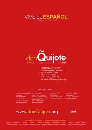Vive ElEspañol
www.donQuijote.org
Alicante | Barcelona | Granada | Madrid | Malaga | Marbella | Salamanca | Seville | Tenerife | Valencia (SPAIN)
Argentina | Bolivia | Chile | Colombia | Costa Rica | Cuba | Dominican Republic | Ecuador | Guatemala | Mexico | Peru (LATIN AMERICA)
30 Spanish schools in 12 Spanish-speaking countries
don Quijote USA
Miami Beach, FL
Toll free: 1-800-518-0412
studyabroad@donquijote.org
don Quijote CHINA
SHANGHAI
Tel.: +86 13910187146
china@donquijote.org
don Quijote Uk
Suites 110-111, Britannia
House, 11 Glenthorne Road,
Hammersmith, London W6 0LH
United Kingdom
Tel.: +44 20 8786 8081
dquk@donquijote.org
don Quijote Nederland
Parkstraat 6
3016 bD Rotterdam
The Netherlands
Tel.: +31 10 476 35 33
dqnl@donquijote.org
Regional Offices
corporate office
Gustavo Fernández Balbuena 11
28002 Madrid | Spain
Tel.: +34 923 26 88 60
Fax: +34 923 26 88 15
infocentral@donquijote.org
Live the Spanish Way
since 1986Spa ni sh la nguage lea rning
 