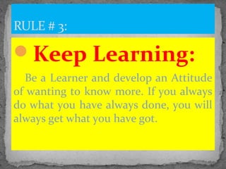 Keep Learning:
Be a Learner and develop an Attitude
of wanting to know more. If you always
do what you have always done, you will
always get what you have got.
RULE # 3:
 