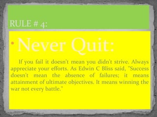 
Never Quit:
If you fail it doesn't mean you didn't strive. Always
appreciate your efforts. As Edwin C Bliss said, "Success
doesn't mean the absence of failures; it means
attainment of ultimate objectives. It means winning the
war not every battle."
RULE # 4:
 