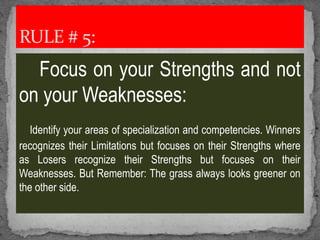 Focus on your Strengths and not
on your Weaknesses:
Identify your areas of specialization and competencies. Winners
recognizes their Limitations but focuses on their Strengths where
as Losers recognize their Strengths but focuses on their
Weaknesses. But Remember: The grass always looks greener on
the other side.
RULE # 5:
 