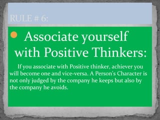  Associate yourself
with Positive Thinkers:
If you associate with Positive thinker, achiever you
will become one and vice-versa. A Person's Character is
not only judged by the company he keeps but also by
the company he avoids.
RULE # 6:
 