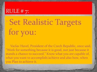
Set Realistic Targets
for you:
Vaclav Havel, President of the Czech Republic, once said,
"Work for something because it is good, not just because it
stands a chance to succeed." Know what you are capable of,
what you want to accomplish/achieve and also how, when
you Plan to achieve it.
RULE # 7:
 