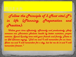  Follow the Principle of 3 Most vital P's
in life (Planning, Preparation and
Practice):
Utilize your time effectively, efficiently and productively. Help
someone out, Maintain Holistic health by better nutrition, proper
exercise. Spend Quality time with your friends and family. There is
an Old Chinese saying, "Tell me and I will remember for an hour,
Show me and I will remember for a day, but let me do it and I will
remember forever."
RULE # 8:
 