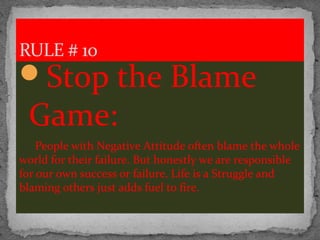 Stop the Blame
Game:
People with Negative Attitude often blame the whole
world for their failure. But honestly we are responsible
for our own success or failure. Life is a Struggle and
blaming others just adds fuel to fire.
RULE # 10
 