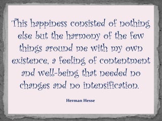 This happiness consisted of nothing
else but the harmony of the few
things around me with my own
existence, a feeling of contentment
and well-being that needed no
changes and no intensification. 
Herman Hesse
 