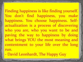 Finding happiness is like finding yourself.
You don't find happiness, you make
happiness. You choose happiness. Self-
actualization is a process of discovering
who you are, who you want to be and
paving the way to happiness by doing
what brings YOU the most meaning and
contentment to your life over the long
run.
- David Leonhardt, The Happy Guy
 