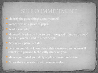 Identify the good things about yourself.
Write them on a piece of paper.
Read it everyday.
Make a daily plan on how to use those good things to do good
deeds to yourself and to other people.
Act on your plan each day.
Let your confidant know about this journey so someone will
travel with you and technically check on you.
Make a journal of your daily application and reflection.
 Share the same activity with someone else.
SELF COMMITTMENT
 