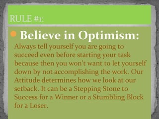 Believe in Optimism:
Always tell yourself you are going to
succeed even before starting your task
because then you won't want to let yourself
down by not accomplishing the work. Our
Attitude determines how we look at our
setback. It can be a Stepping Stone to
Success for a Winner or a Stumbling Block
for a Loser.
RULE #1:
 