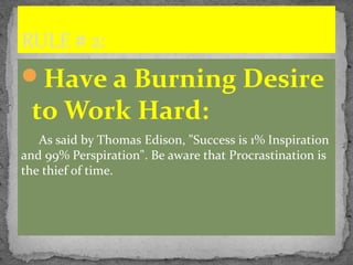 Have a Burning Desire
to Work Hard:
As said by Thomas Edison, "Success is 1% Inspiration
and 99% Perspiration". Be aware that Procrastination is
the thief of time.
RULE # 2:
 