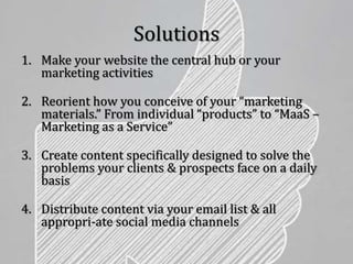 Solutions
1. Make your website the central hub or your
marketing activities
2. Reorient how you conceive of your “marketing
materials.” From individual “products” to “MaaS –
Marketing as a Service”
3. Create content specifically designed to solve the
problems your clients & prospects face on a daily
basis
4. Distribute content via your email list & all
appropri-ate social media channels
 