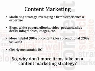 Content Marketing
• Marketing strategy leveraging a firm’s experience &
expertise
• Blogs, white papers, eBooks, video, podcasts, slide
decks, infographics, images, etc.
• More helpful (80% of content), less promotional (20%
content)
• Clearly measurable ROI
So, why don’t more firms take on a
content marketing strategy?
 