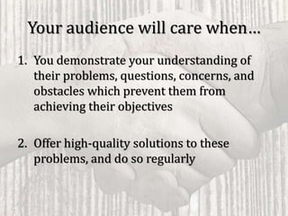Your audience will care when…
1. You demonstrate your understanding of
their problems, questions, concerns, and
obstacles which prevent them from
achieving their objectives
2. Offer high-quality solutions to these
problems, and do so regularly
 