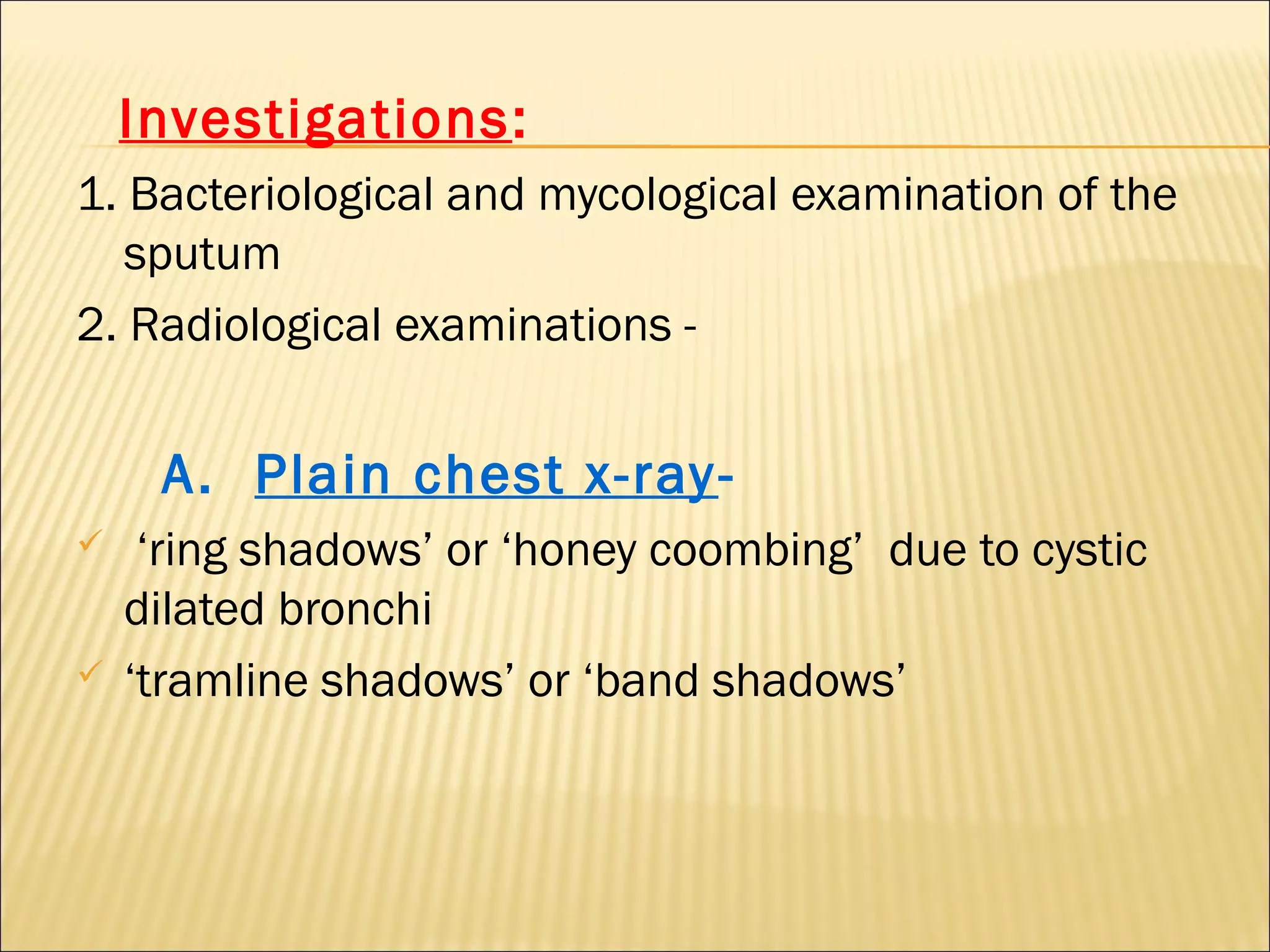 Investigations:
1. Bacteriological and mycological examination of the
sputum
2. Radiological examinations -
A. Plain chest x-ray-
 ‘ring shadows’ or ‘honey coombing’ due to cystic
dilated bronchi
 ‘tramline shadows’ or ‘band shadows’
 