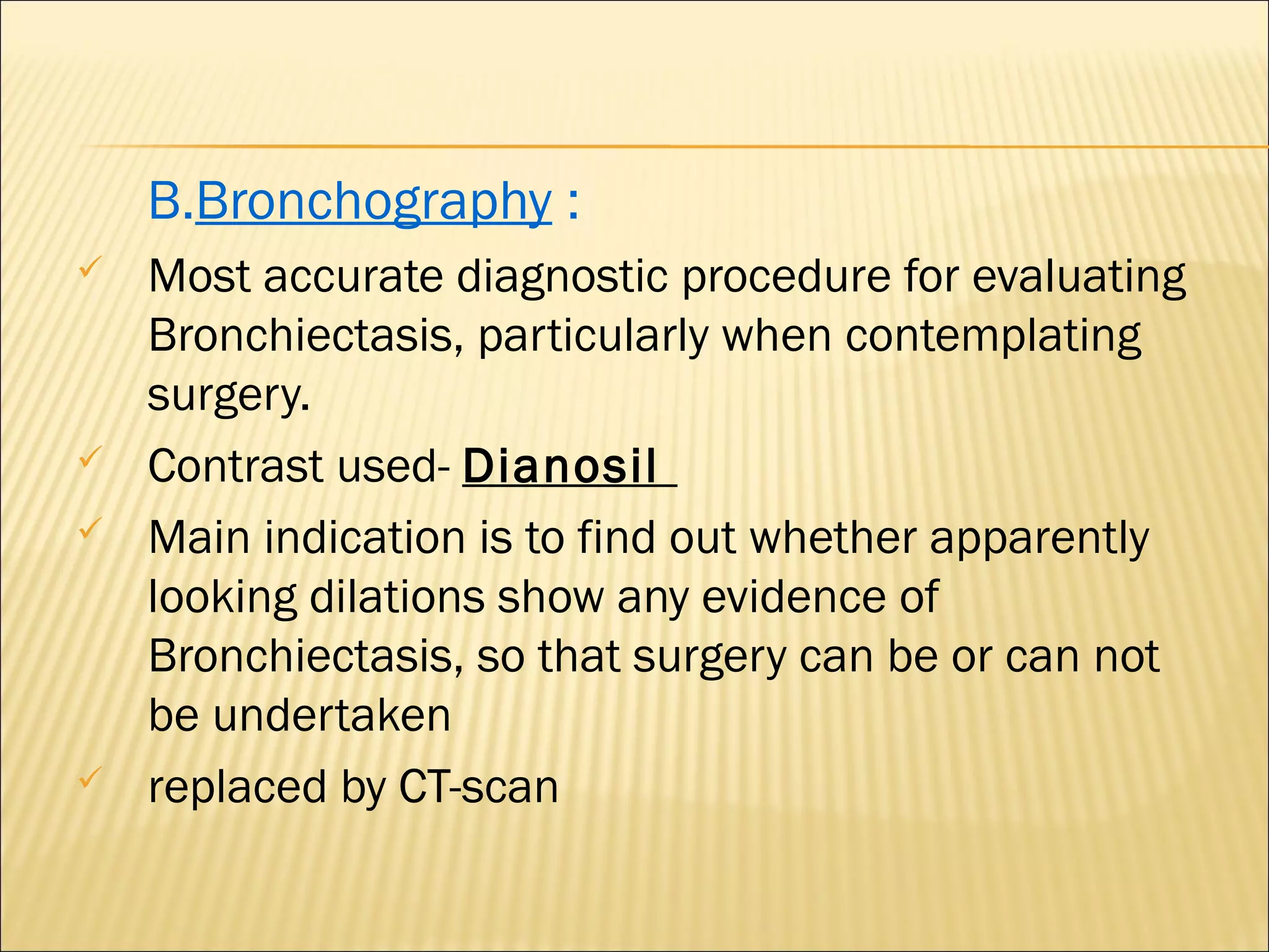 B.Bronchography :
 Most accurate diagnostic procedure for evaluating
Bronchiectasis, particularly when contemplating
surgery.
 Contrast used- Dianosil
 Main indication is to find out whether apparently
looking dilations show any evidence of
Bronchiectasis, so that surgery can be or can not
be undertaken
 replaced by CT-scan
 