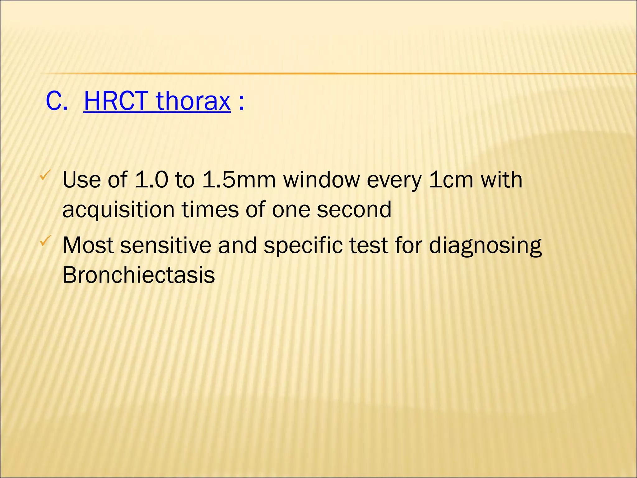 C. HRCT thorax :
 Use of 1.0 to 1.5mm window every 1cm with
acquisition times of one second
 Most sensitive and specific test for diagnosing
Bronchiectasis
 