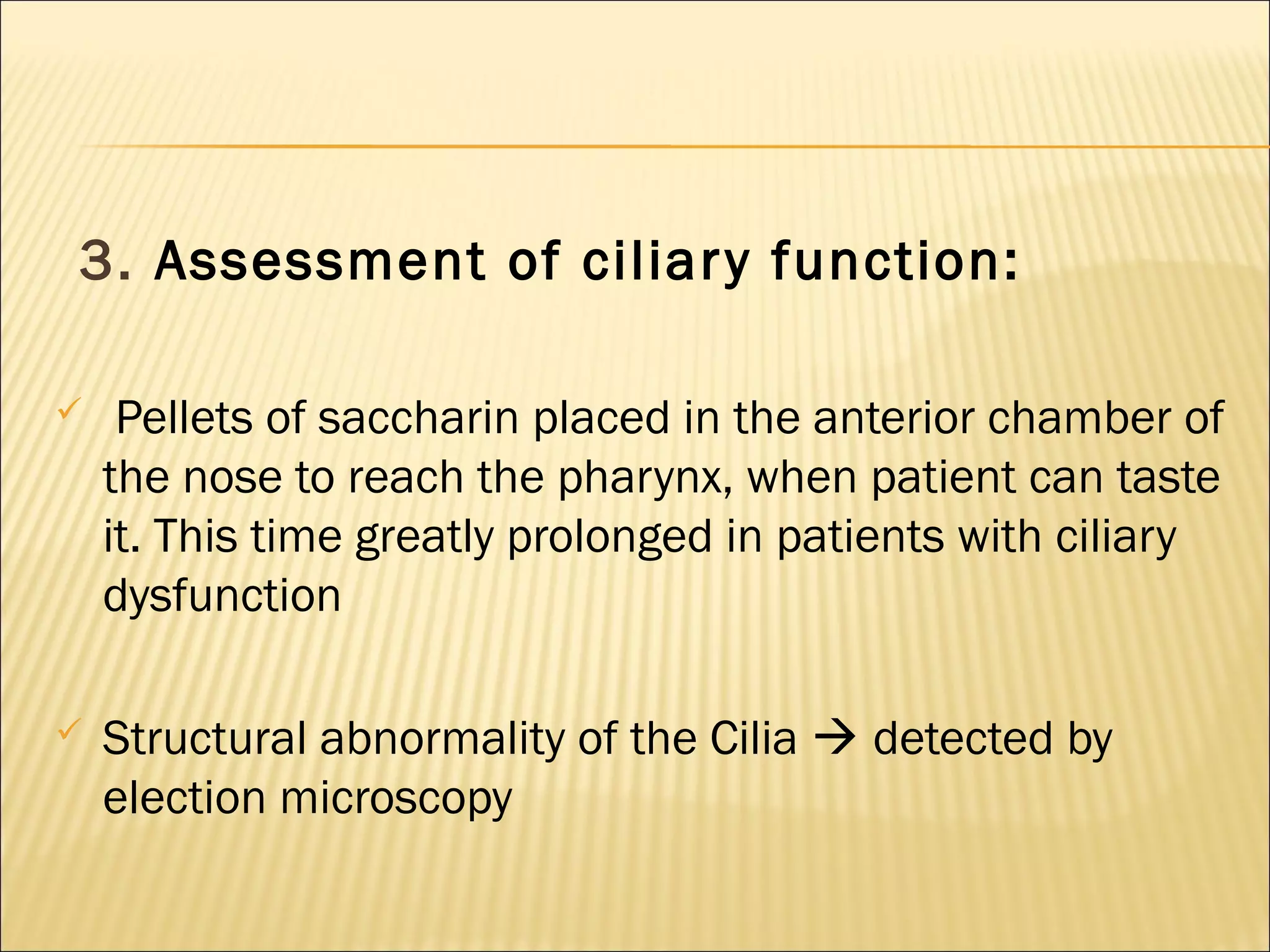 3. Assessment of ciliary function:
 Pellets of saccharin placed in the anterior chamber of
the nose to reach the pharynx, when patient can taste
it. This time greatly prolonged in patients with ciliary
dysfunction
 Structural abnormality of the Cilia  detected by
election microscopy
 