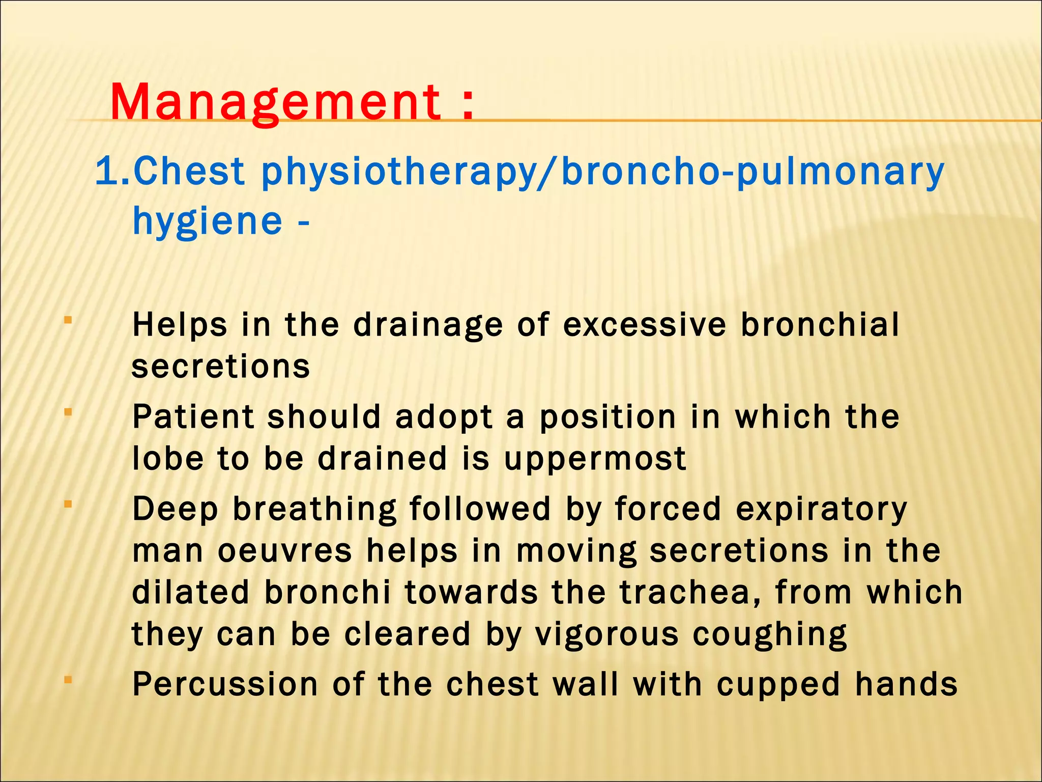 Management :
1.Chest physiotherapy/broncho-pulmonary
hygiene -
 Helps in the drainage of excessive bronchial
secretions
 Patient should adopt a position in which the
lobe to be drained is uppermost
 Deep breathing followed by forced expiratory
man oeuvres helps in moving secretions in the
dilated bronchi towards the trachea, from which
they can be cleared by vigorous coughing
 Percussion of the chest wall with cupped hands
 