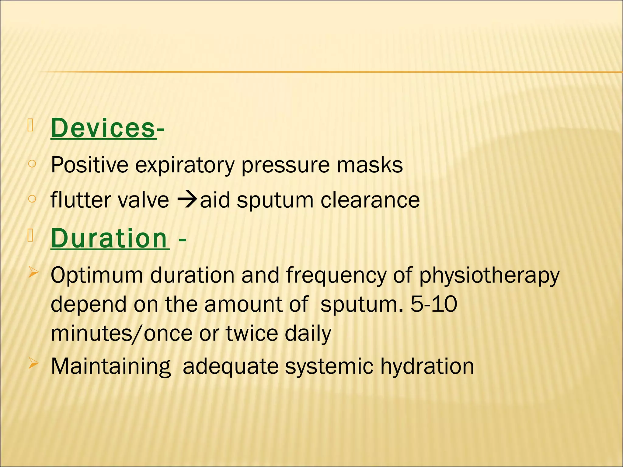  Devices-
o Positive expiratory pressure masks
o flutter valve aid sputum clearance
 Duration -
 Optimum duration and frequency of physiotherapy
depend on the amount of sputum. 5-10
minutes/once or twice daily
 Maintaining adequate systemic hydration
 