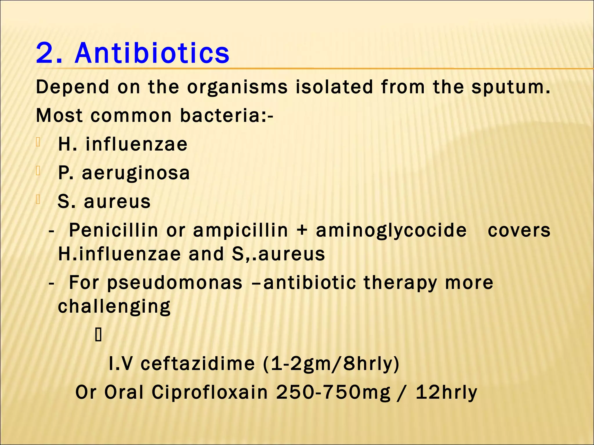 2. Antibiotics
Depend on the organisms isolated from the sputum.
Most common bacteria:-
 H. influenzae
 P. aeruginosa
 S. aureus
- Penicillin or ampicillin + aminoglycocide covers
H.influenzae and S,.aureus
- For pseudomonas –antibiotic therapy more
challenging

I.V ceftazidime (1-2gm/8hrly)
Or Oral Ciprofloxain 250-750mg / 12hrly
 