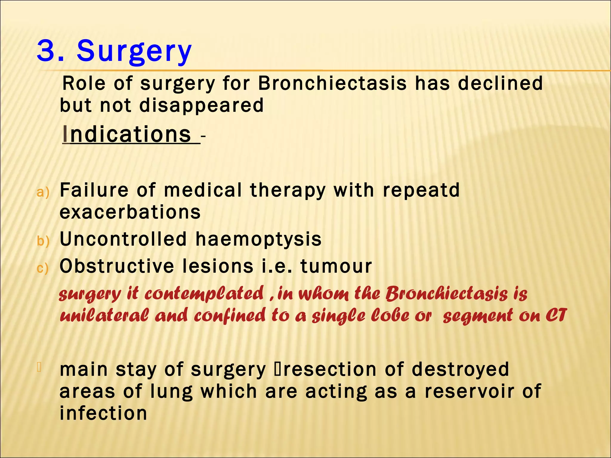 3. Surgery
Role of surgery for Bronchiectasis has declined
but not disappeared
Indications -
a) Failure of medical therapy with repeatd
exacerbations
b) Uncontrolled haemoptysis
c) Obstructive lesions i.e. tumour
surgery it contemplated , in whom the Bronchiectasis is
unilateral and confined to a single lobe or segment on CT
 main stay of surgery resection of destroyed
areas of lung which are acting as a reservoir of
infection
 