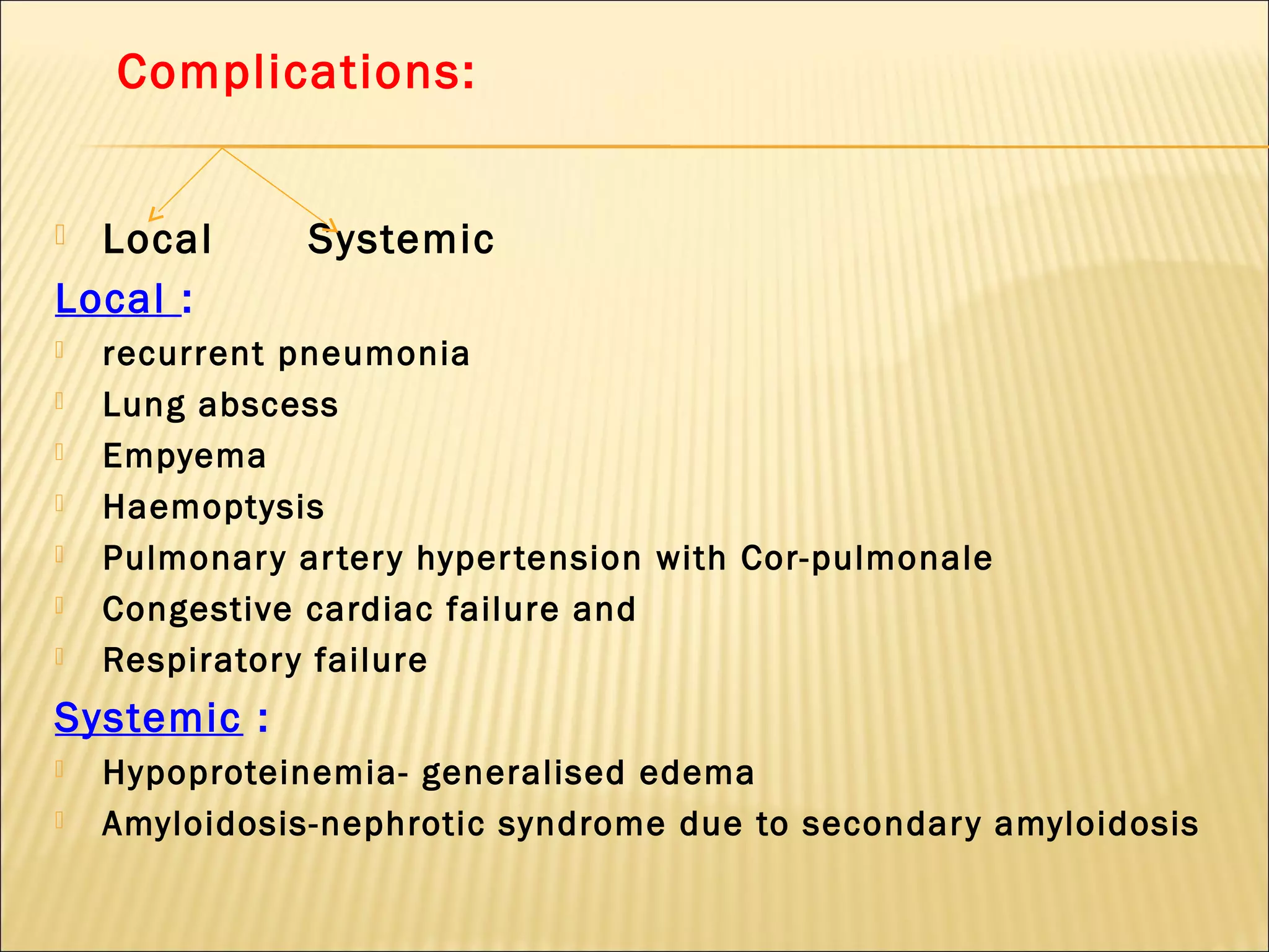 Complications:
 Local Systemic
Local :
 recurrent pneumonia
 Lung abscess
 Empyema
 Haemoptysis
 Pulmonary artery hypertension with Cor-pulmonale
 Congestive cardiac failure and
 Respiratory failure
Systemic :
 Hypoproteinemia- generalised edema
 Amyloidosis-nephrotic syndrome due to secondary amyloidosis
 
