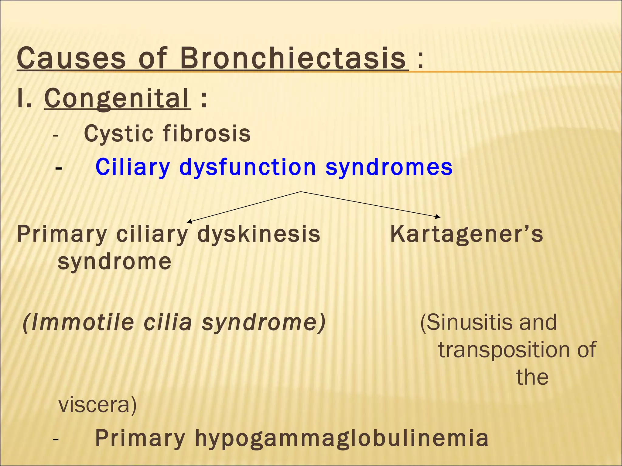 Causes of Bronchiectasis :
I. Congenital :
- Cystic fibrosis
- Ciliary dysfunction syndromes
Primary ciliary dyskinesis Kartagener’s
syndrome
(Immotile cilia syndrome) (Sinusitis and
transposition of
the
viscera)
- Primary hypogammaglobulinemia
 
