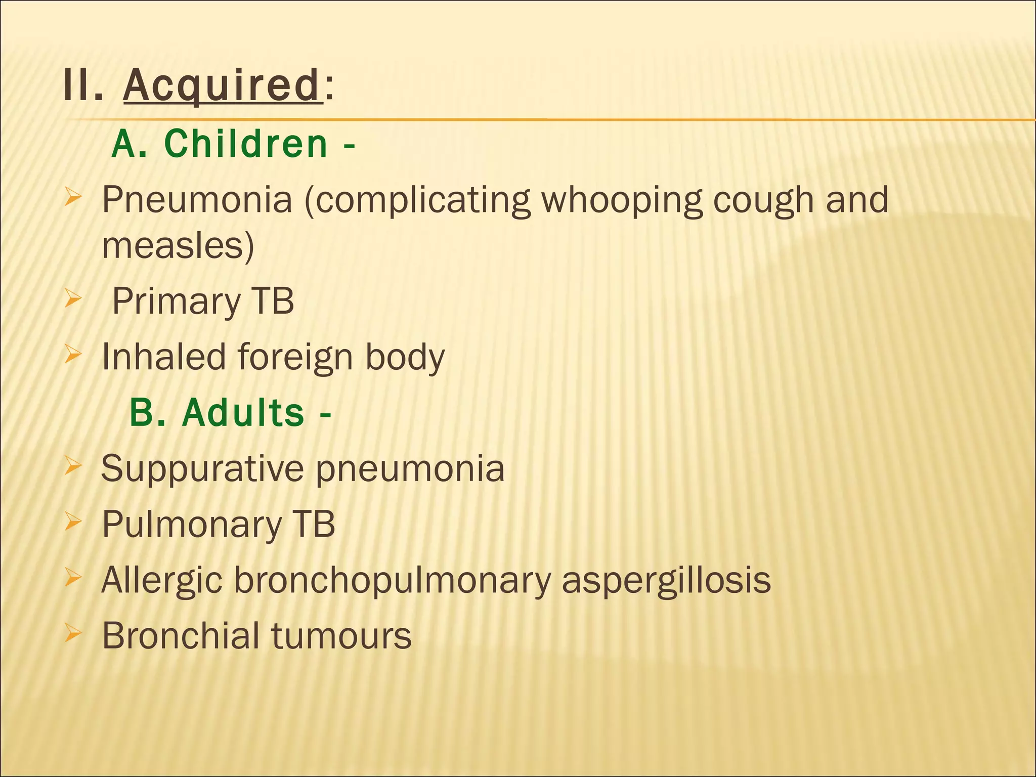II. Acquired:
A. Children -
 Pneumonia (complicating whooping cough and
measles)
 Primary TB
 Inhaled foreign body
B. Adults -
 Suppurative pneumonia
 Pulmonary TB
 Allergic bronchopulmonary aspergillosis
 Bronchial tumours
 