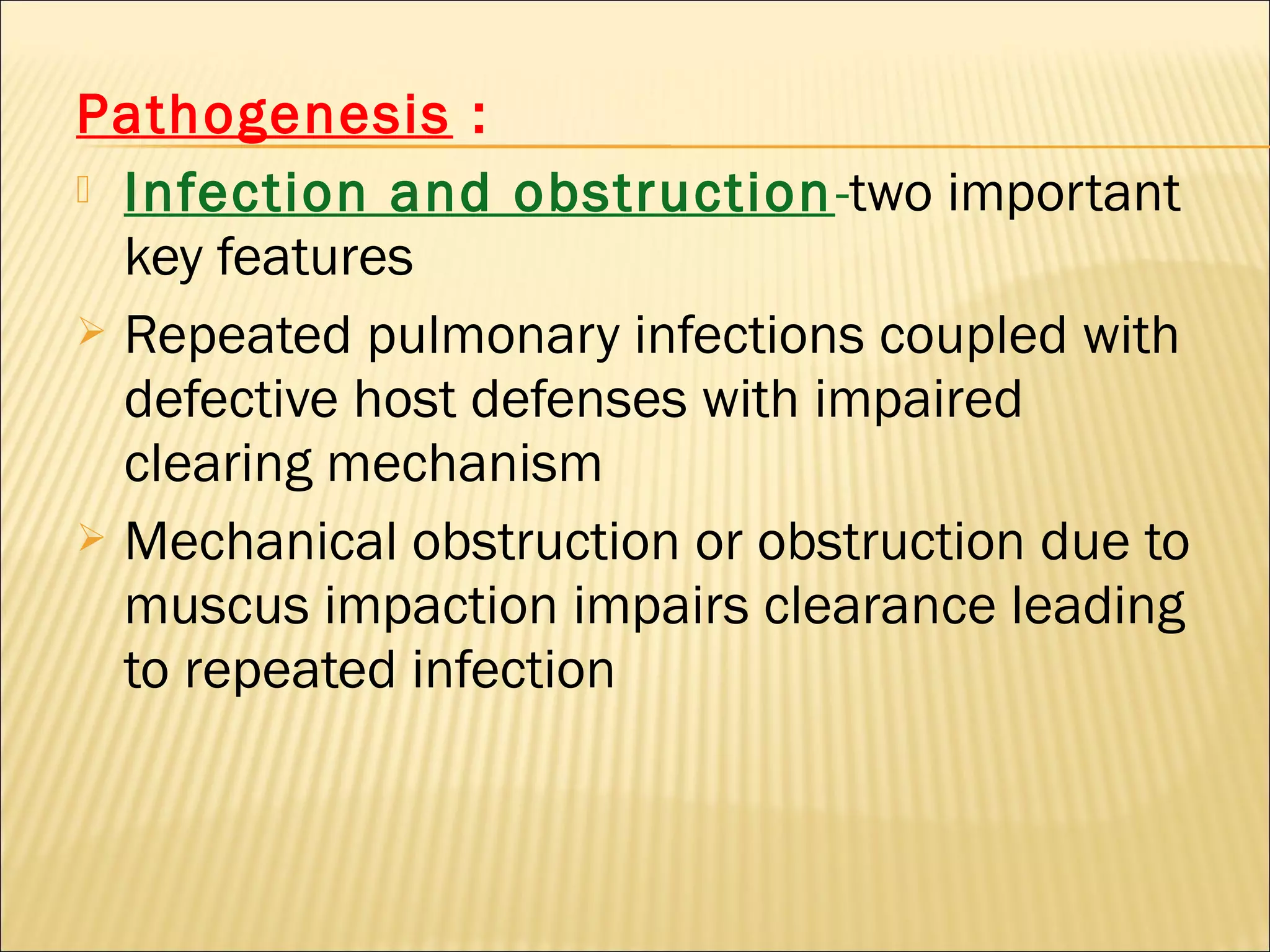 Pathogenesis :
 Infection and obstruction-two important
key features
 Repeated pulmonary infections coupled with
defective host defenses with impaired
clearing mechanism
 Mechanical obstruction or obstruction due to
muscus impaction impairs clearance leading
to repeated infection
 
