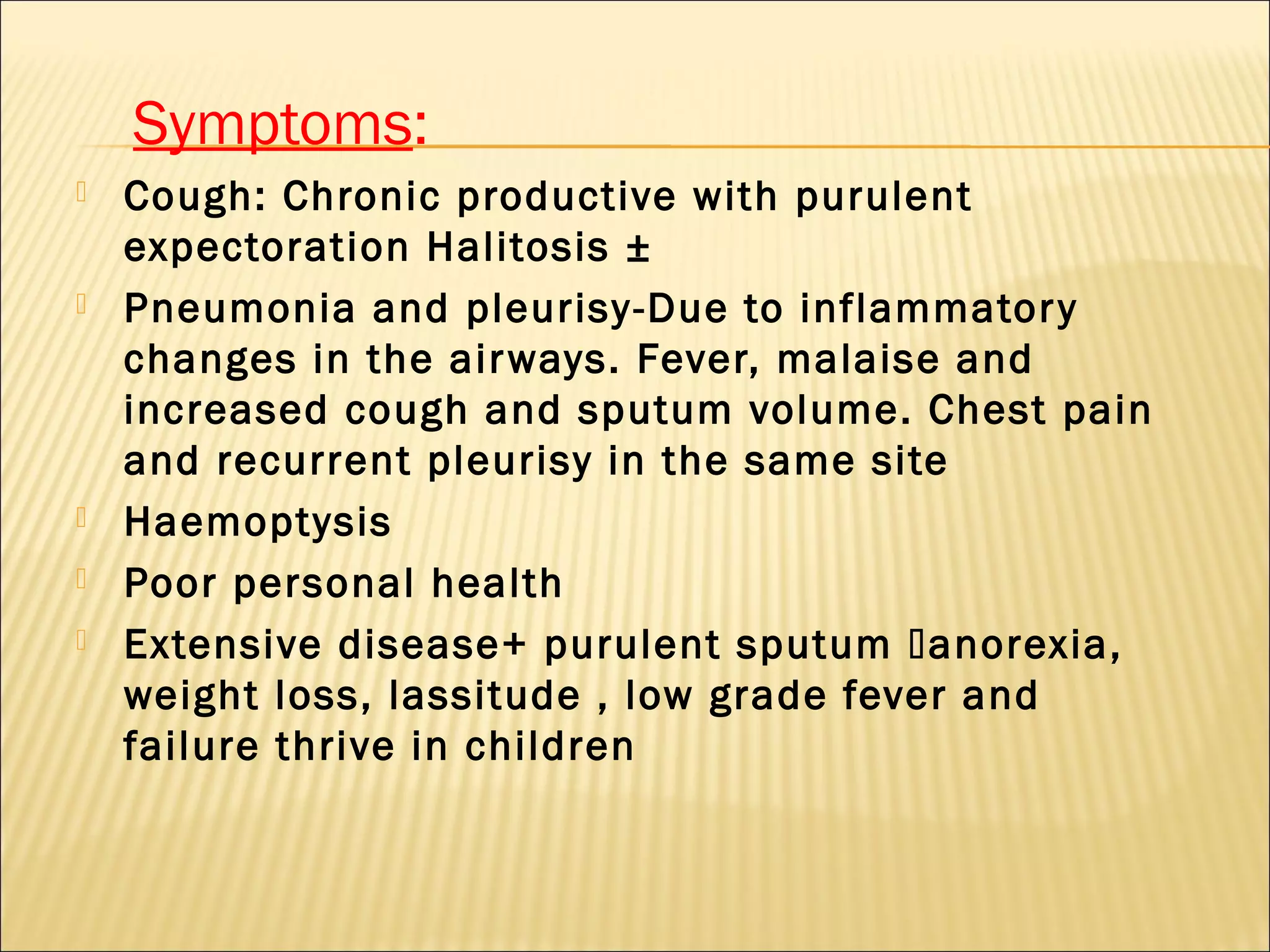 Symptoms:
 Cough: Chronic productive with purulent
expectoration Halitosis ±
 Pneumonia and pleurisy-Due to inflammatory
changes in the airways. Fever, malaise and
increased cough and sputum volume. Chest pain
and recurrent pleurisy in the same site
 Haemoptysis
 Poor personal health
 Extensive disease+ purulent sputum anorexia,
weight loss, lassitude , low grade fever and
failure thrive in children
 