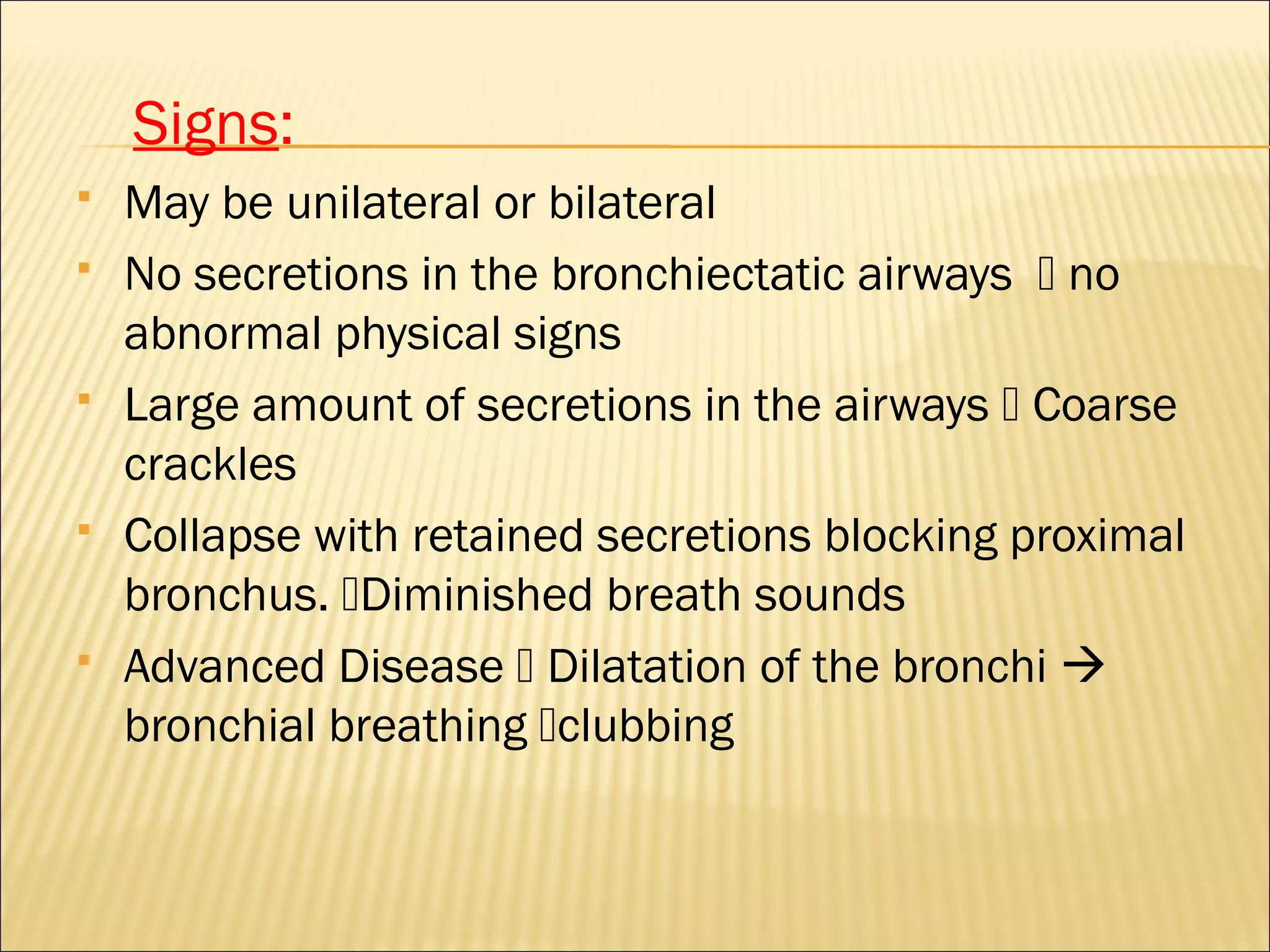 Signs:
 May be unilateral or bilateral
 No secretions in the bronchiectatic airways  no
abnormal physical signs
 Large amount of secretions in the airways  Coarse
crackles
 Collapse with retained secretions blocking proximal
bronchus. Diminished breath sounds
 Advanced Disease  Dilatation of the bronchi 
bronchial breathing clubbing
 