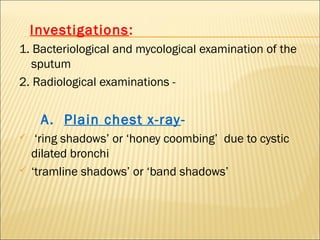 Investigations:
1. Bacteriological and mycological examination of the
sputum
2. Radiological examinations -
A. Plain chest x-ray-
 ‘ring shadows’ or ‘honey coombing’ due to cystic
dilated bronchi
 ‘tramline shadows’ or ‘band shadows’
 