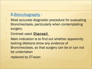 B.Bronchography :
 Most accurate diagnostic procedure for evaluating
Bronchiectasis, particularly when contemplating
surgery.
 Contrast used- Dianosil
 Main indication is to find out whether apparently
looking dilations show any evidence of
Bronchiectasis, so that surgery can be or can not
be undertaken
 replaced by CT-scan
 