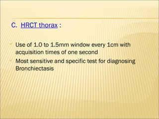 C. HRCT thorax :
 Use of 1.0 to 1.5mm window every 1cm with
acquisition times of one second
 Most sensitive and specific test for diagnosing
Bronchiectasis
 