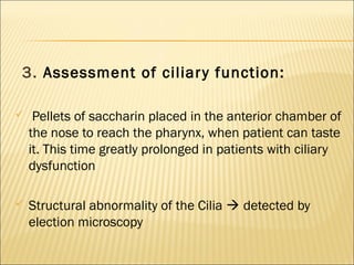 3. Assessment of ciliary function:
 Pellets of saccharin placed in the anterior chamber of
the nose to reach the pharynx, when patient can taste
it. This time greatly prolonged in patients with ciliary
dysfunction
 Structural abnormality of the Cilia  detected by
election microscopy
 