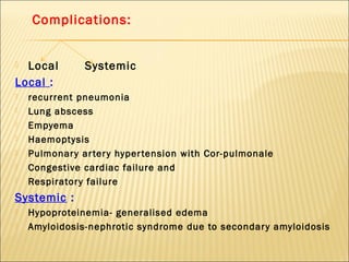Complications:
 Local Systemic
Local :
 recurrent pneumonia
 Lung abscess
 Empyema
 Haemoptysis
 Pulmonary artery hypertension with Cor-pulmonale
 Congestive cardiac failure and
 Respiratory failure
Systemic :
 Hypoproteinemia- generalised edema
 Amyloidosis-nephrotic syndrome due to secondary amyloidosis
 