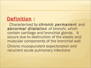 Definition :
 Characterized by chronic permanent and
abnormal dilatation of bronchi, which
contain cartilage and bronchial glands. It
occurs due to destruction of the elastic and
muscular components of the bronchial wall
 Chronic mucopurulent expectoration and
recurrent acute pulmonary infections
 