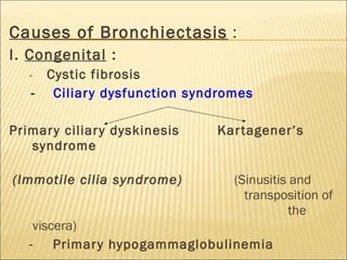 Causes of Bronchiectasis :
I. Congenital :
- Cystic fibrosis
- Ciliary dysfunction syndromes
Primary ciliary dyskinesis Kartagener’s
syndrome
(Immotile cilia syndrome) (Sinusitis and
transposition of
the
viscera)
- Primary hypogammaglobulinemia
 