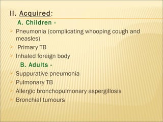 II. Acquired:
A. Children -
 Pneumonia (complicating whooping cough and
measles)
 Primary TB
 Inhaled foreign body
B. Adults -
 Suppurative pneumonia
 Pulmonary TB
 Allergic bronchopulmonary aspergillosis
 Bronchial tumours
 