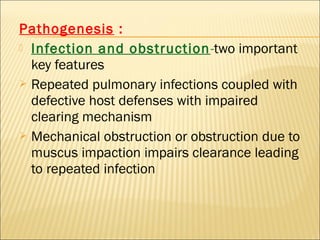 Pathogenesis :
 Infection and obstruction-two important
key features
 Repeated pulmonary infections coupled with
defective host defenses with impaired
clearing mechanism
 Mechanical obstruction or obstruction due to
muscus impaction impairs clearance leading
to repeated infection
 