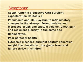 Symptoms:
 Cough: Chronic productive with purulent
expectoration Halitosis ±
 Pneumonia and pleurisy-Due to inflammatory
changes in the airways. Fever, malaise and
increased cough and sputum volume. Chest pain
and recurrent pleurisy in the same site
 Haemoptysis
 Poor personal health
 Extensive disease+ purulent sputum anorexia,
weight loss, lassitude , low grade fever and
failure thrive in children
 