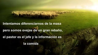Intentamos diferenciarnos de la masa
pero somos ovejas de un gran rebaño,
el pastor es el jefe y la información es
la comida
 